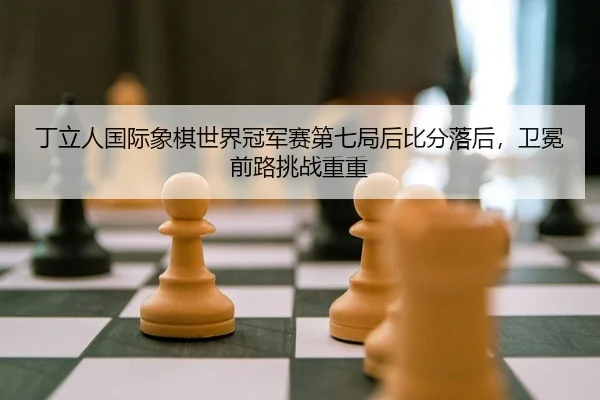 丁立人国际象棋世界冠军赛第七局后比分落后，卫冕前路挑战重重